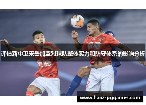 评估新中卫宋岳加盟对球队整体实力和防守体系的影响分析 评估新中卫宋岳加盟对球队整体实力和防守体系的影响分析