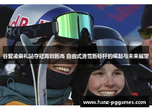 谷爱凌崇礼站夺冠再创新高 自由式滑雪新标杆的崛起与未来展望 谷爱凌崇礼站夺冠再创新高 自由式滑雪新标杆的崛起与未来展望