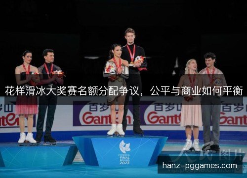 花样滑冰大奖赛名额分配争议，公平与商业如何平衡